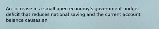 An increase in a small open economy's government budget deficit that reduces national saving and the current account balance causes an