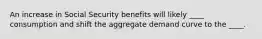 An increase in Social Security benefits will likely ____ consumption and shift the aggregate demand curve to the ____.