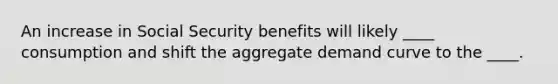 An increase in Social Security benefits will likely ____ consumption and shift the aggregate demand curve to the ____.