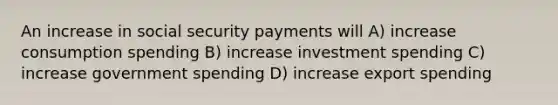 An increase in social security payments will A) increase consumption spending B) increase investment spending C) increase government spending D) increase export spending