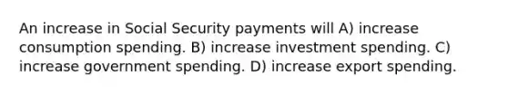 An increase in Social Security payments will A) increase consumption spending. B) increase investment spending. C) increase government spending. D) increase export spending.