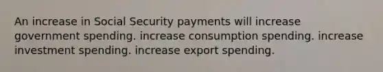 An increase in Social Security payments will increase government spending. increase consumption spending. increase investment spending. increase export spending.