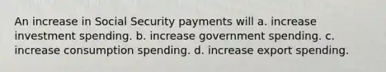 An increase in Social Security payments will a. increase investment spending. b. increase government spending. c. increase consumption spending. d. increase export spending.