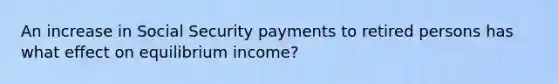 An increase in Social Security payments to retired persons has what effect on equilibrium income?