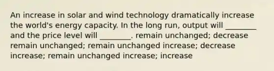 An increase in solar and wind technology dramatically increase the world's energy capacity. In the long run, output will ________ and the price level will ________. remain unchanged; decrease remain unchanged; remain unchanged increase; decrease increase; remain unchanged increase; increase