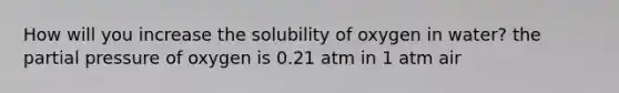 How will you increase the solubility of oxygen in water? the partial pressure of oxygen is 0.21 atm in 1 atm air