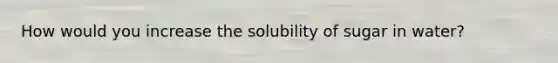 How would you increase the solubility of sugar in water?