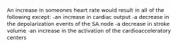 An increase in someones heart rate would result in all of the following except: -an increase in cardiac output -a decrease in the depolarization events of the SA node -a decrease in stroke volume -an increase in the activation of the cardioacceleratory centers