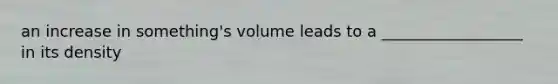 an increase in something's volume leads to a __________________ in its density