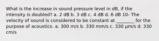 What is the increase in sound pressure level in dB, if the intensity is doubled? a. 2 dB b. 3 dB c. 4 dB d. 6 dB 10- The velocity of sound is considered to be constant at ________ for the purpose of acoustics. a. 300 m/s b. 330 mm/s c. 330 µm/s d. 330 cm/s