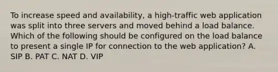 To increase speed and availability, a high-traffic web application was split into three servers and moved behind a load balance. Which of the following should be configured on the load balance to present a single IP for connection to the web application? A. SIP B. PAT C. NAT D. VIP