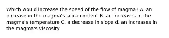 Which would increase the speed of the flow of magma? A. an increase in the magma's silica content B. an increases in the magma's temperature C. a decrease in slope d. an increases in the magma's viscosity