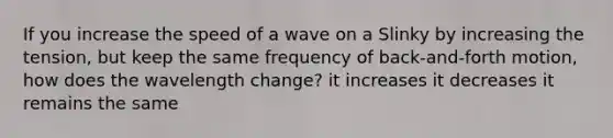 If you increase the speed of a wave on a Slinky by increasing the tension, but keep the same frequency of back-and-forth motion, how does the wavelength change? it increases it decreases it remains the same