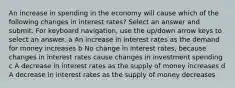 An increase in spending in the economy will cause which of the following changes in interest rates? Select an answer and submit. For keyboard navigation, use the up/down arrow keys to select an answer. a An increase in interest rates as the demand for money increases b No change in interest rates, because changes in interest rates cause changes in investment spending c A decrease in interest rates as the supply of money increases d A decrease in interest rates as the supply of money decreases