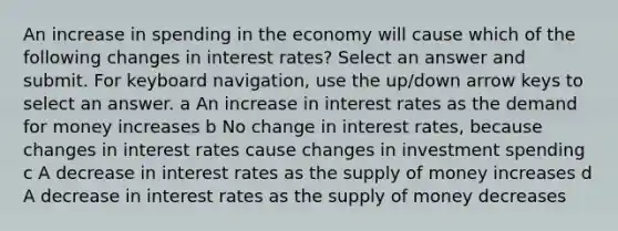 An increase in spending in the economy will cause which of the following changes in interest rates? Select an answer and submit. For keyboard navigation, use the up/down arrow keys to select an answer. a An increase in interest rates as <a href='https://www.questionai.com/knowledge/klIDlybqd8-the-demand-for-money' class='anchor-knowledge'>the demand for money</a> increases b No change in interest rates, because changes in interest rates cause changes in investment spending c A decrease in interest rates as the <a href='https://www.questionai.com/knowledge/kUIOOoB75i-supply-of-money' class='anchor-knowledge'>supply of money</a> increases d A decrease in interest rates as the supply of money decreases