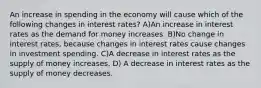 An increase in spending in the economy will cause which of the following changes in interest rates? A)An increase in interest rates as the demand for money increases. B)No change in interest rates, because changes in interest rates cause changes in investment spending. C)A decrease in interest rates as the supply of money increases. D) A decrease in interest rates as the supply of money decreases.