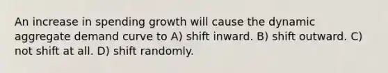 An increase in spending growth will cause the dynamic aggregate demand curve to A) shift inward. B) shift outward. C) not shift at all. D) shift randomly.