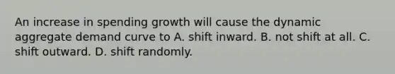 An increase in spending growth will cause the dynamic aggregate demand curve to A. shift inward. B. not shift at all. C. shift outward. D. shift randomly.