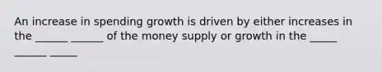 An increase in spending growth is driven by either increases in the ______ ______ of the money supply or growth in the _____ ______ _____