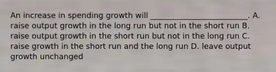 An increase in spending growth will _________________________. A. raise output growth in the long run but not in the short run B. raise output growth in the short run but not in the long run C. raise growth in the short run and the long run D. leave output growth unchanged