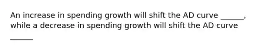 An increase in spending growth will shift the AD curve ______, while a decrease in spending growth will shift the AD curve ______