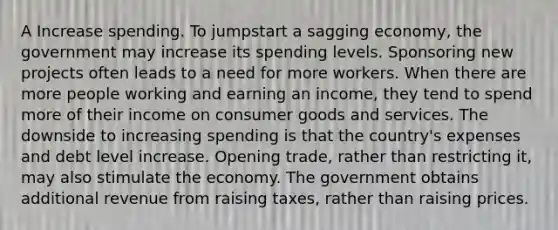 A Increase spending. To jumpstart a sagging economy, the government may increase its spending levels. Sponsoring new projects often leads to a need for more workers. When there are more people working and earning an income, they tend to spend more of their income on consumer goods and services. The downside to increasing spending is that the country's expenses and debt level increase. Opening trade, rather than restricting it, may also stimulate the economy. The government obtains additional revenue from raising taxes, rather than raising prices.