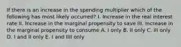 If there is an increase in the spending multiplier which of the following has most likely occurred? I. Increase in the real interest rate II. Increase in the marginal propensity to save III. Increase in the marginal propensity to consume A. I only B. II only C. III only D. I and II only E. I and IIII only