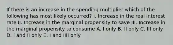 If there is an increase in the spending multiplier which of the following has most likely occurred? I. Increase in the real interest rate II. Increase in the marginal propensity to save III. Increase in the marginal propensity to consume A. I only B. II only C. III only D. I and II only E. I and IIII only