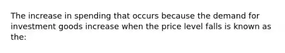 The increase in spending that occurs because the demand for investment goods increase when the price level falls is known as the: