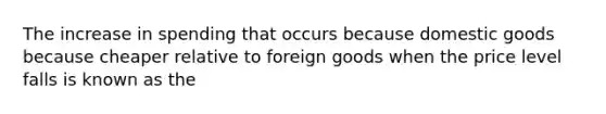 The increase in spending that occurs because domestic goods because cheaper relative to foreign goods when the price level falls is known as the