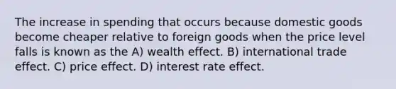 The increase in spending that occurs because domestic goods become cheaper relative to foreign goods when the price level falls is known as the A) wealth effect. B) international trade effect. C) price effect. D) interest rate effect.