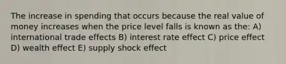 The increase in spending that occurs because the real value of money increases when the price level falls is known as the: A) international trade effects B) interest rate effect C) price effect D) wealth effect E) supply shock effect