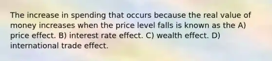 The increase in spending that occurs because the real value of money increases when the price level falls is known as the A) price effect. B) interest rate effect. C) wealth effect. D) international trade effect.