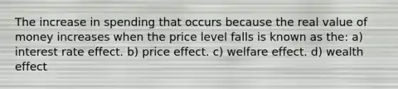 The increase in spending that occurs because the real value of money increases when the price level falls is known as the: a) interest rate effect. b) price effect. c) welfare effect. d) wealth effect