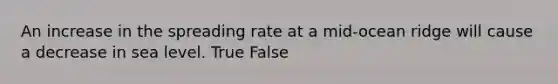 An increase in the spreading rate at a mid-ocean ridge will cause a decrease in sea level. True False