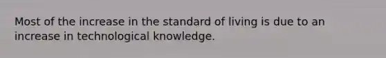 Most of the increase in the standard of living is due to an increase in technological knowledge.