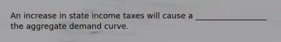 An increase in state income taxes will cause a __________________ the aggregate demand curve.