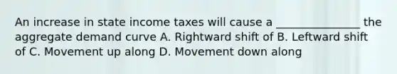 An increase in state income taxes will cause a _______________ the aggregate demand curve A. Rightward shift of B. Leftward shift of C. Movement up along D. Movement down along