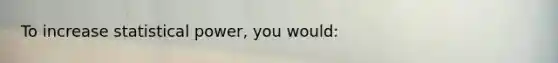To increase statistical power, you would: