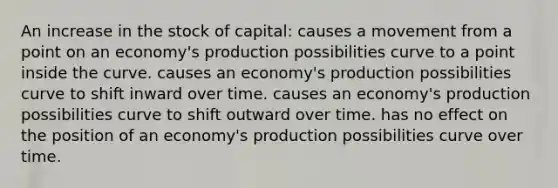 An increase in the stock of capital: causes a movement from a point on an economy's production possibilities curve to a point inside the curve. causes an economy's production possibilities curve to shift inward over time. causes an economy's production possibilities curve to shift outward over time. has no effect on the position of an economy's production possibilities curve over time.