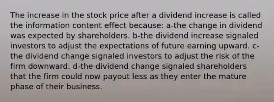 The increase in the stock price after a dividend increase is called the information content effect because: a-the change in dividend was expected by shareholders. b-the dividend increase signaled investors to adjust the expectations of future earning upward. c-the dividend change signaled investors to adjust the risk of the firm downward. d-the dividend change signaled shareholders that the firm could now payout less as they enter the mature phase of their business.