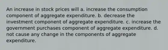 An increase in stock prices will a. increase the consumption component of aggregate expenditure. b. decrease the investment component of aggregate expenditure. c. increase the government purchases component of aggregate expenditure. d. not cause any change in the components of aggregate expenditure.