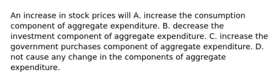 An increase in stock prices will A. increase the consumption component of aggregate expenditure. B. decrease the investment component of aggregate expenditure. C. increase the government purchases component of aggregate expenditure. D. not cause any change in the components of aggregate expenditure.