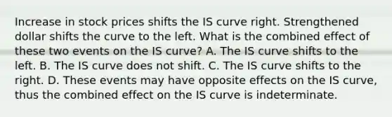 Increase in stock prices shifts the IS curve right. Strengthened dollar shifts the curve to the left. What is the combined effect of these two events on the IS​ curve? A. The IS curve shifts to the left. B. The IS curve does not shift. C. The IS curve shifts to the right. D. These events may have opposite effects on the IS​ curve, thus the combined effect on the IS curve is indeterminate.