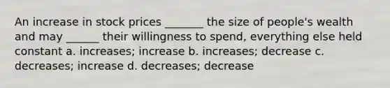 An increase in stock prices _______ the size of people's wealth and may ______ their willingness to spend, everything else held constant a. increases; increase b. increases; decrease c. decreases; increase d. decreases; decrease