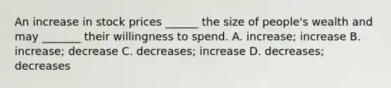 An increase in stock prices ______ the size of people's wealth and may _______ their willingness to spend. A. increase; increase B. increase; decrease C. decreases; increase D. decreases; decreases