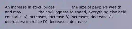 An increase in stock prices ________ the size of people's wealth and may ________ their willingness to spend, everything else held constant. A) increases; increase B) increases; decrease C) decreases; increase D) decreases; decrease