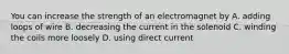 You can increase the strength of an electromagnet by A. adding loops of wire B. decreasing the current in the solenoid C. winding the coils more loosely D. using direct current