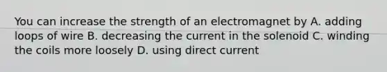 You can increase the strength of an electromagnet by A. adding loops of wire B. decreasing the current in the solenoid C. winding the coils more loosely D. using direct current