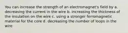 You can increase the strength of an electromagnet's field by a. decreasing the current in the wire b. increasing the thickness of the insulation on the wire c. using a stronger ferromagnetic material for the core d. decreasing the number of loops in the wire